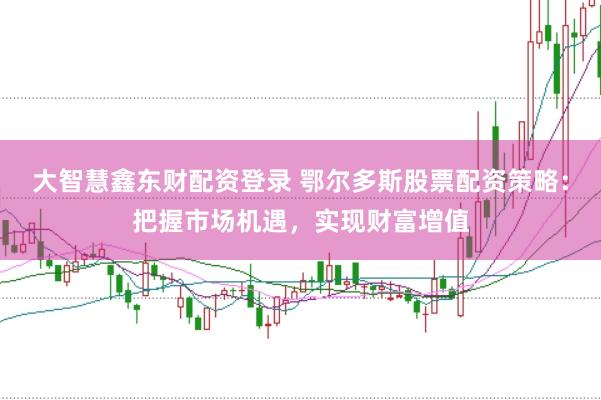 大智慧鑫东财配资登录 鄂尔多斯股票配资策略：把握市场机遇，实现财富增值
