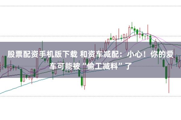 股票配资手机版下载 和资车减配：小心！你的爱车可能被“偷工减料”了