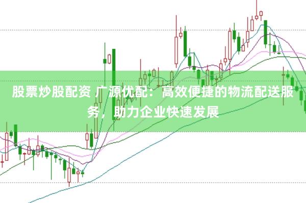 股票炒股配资 广源优配：高效便捷的物流配送服务，助力企业快速发展