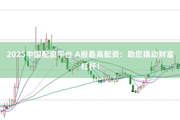 2025中国配资平台 A股最高配资：助您撬动财富杠杆！