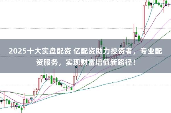 2025十大实盘配资 亿配资助力投资者，专业配资服务，实现财富增值新路径！