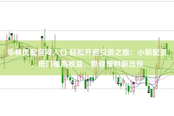 华林优配官网入口 轻松开启投资之旅：小额配资，低门槛高收益，稳健理财新选择