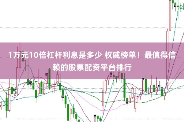 1万元10倍杠杆利息是多少 权威榜单！最值得信赖的股票配资平台排行