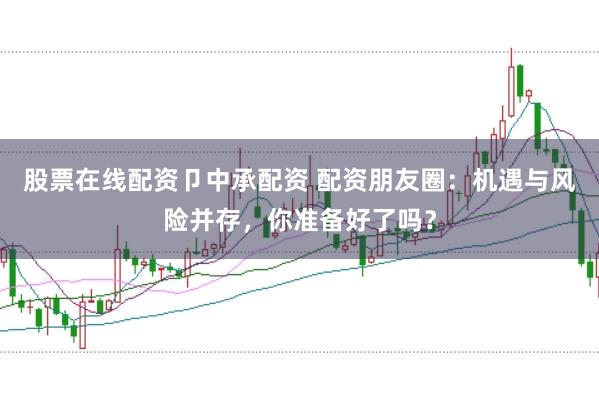 股票在线配资卩中承配资 配资朋友圈：机遇与风险并存，你准备好了吗？