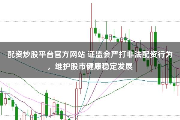 配资炒股平台官方网站 证监会严打非法配资行为，维护股市健康稳定发展
