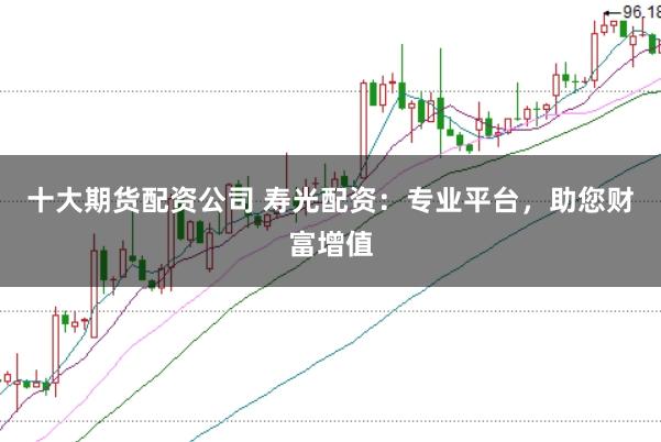 十大期货配资公司 寿光配资：专业平台，助您财富增值