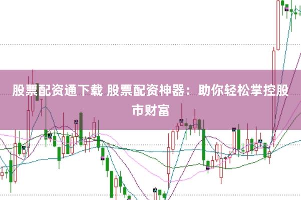 股票配资通下载 股票配资神器：助你轻松掌控股市财富