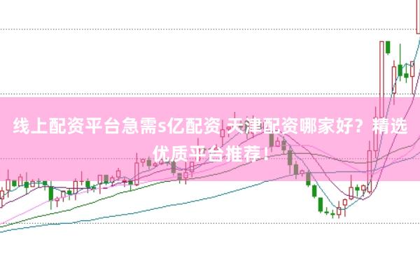 线上配资平台急需s亿配资 天津配资哪家好？精选优质平台推荐！