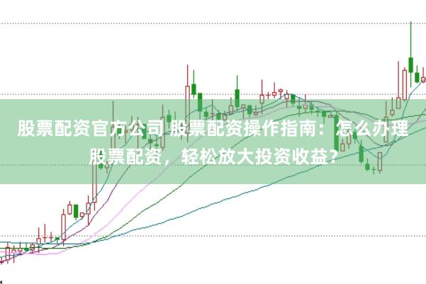 股票配资官方公司 股票配资操作指南：怎么办理股票配资，轻松放大投资收益？