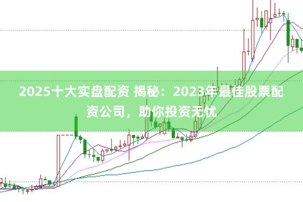 2025十大实盘配资 揭秘：2023年最佳股票配资公司，助你投资无忧