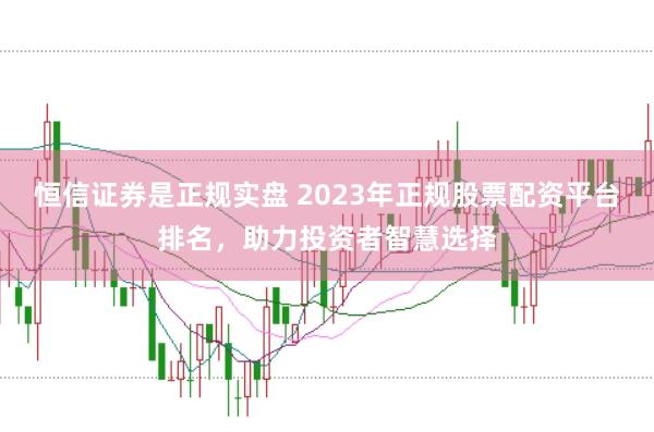 恒信证券是正规实盘 2023年正规股票配资平台排名,助力投资者智慧选择