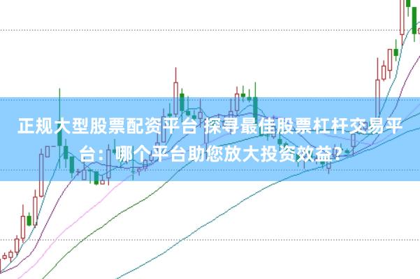 正规大型股票配资平台 探寻最佳股票杠杆交易平台：哪个平台助您放大投资效益？