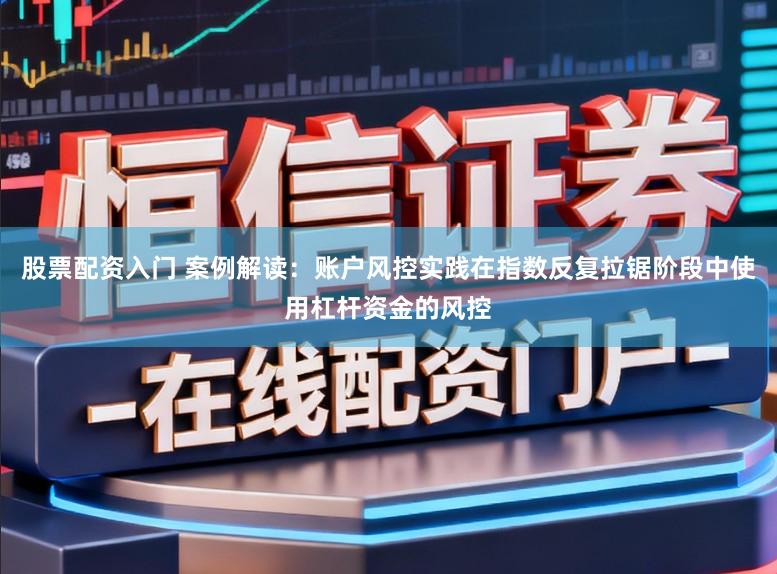 股票配资入门 案例解读:账户风控实践在指数反复拉锯阶段中使用杠杆资金的风控