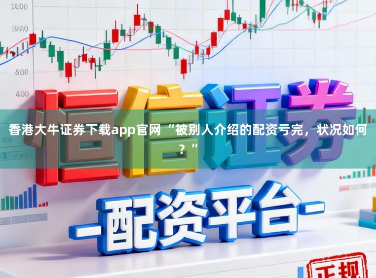 香港大牛证券下载app官网 “被别人介绍的配资亏完，状况如何？”